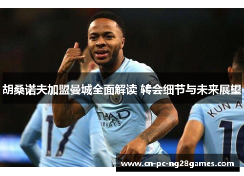 胡桑诺夫加盟曼城全面解读 转会细节与未来展望 胡桑诺夫加盟曼城全面解读 转会细节与未来展望
