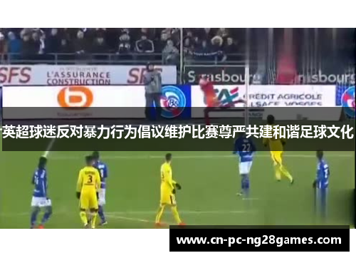 英超球迷反对暴力行为倡议维护比赛尊严共建和谐足球文化 英超球迷反对暴力行为倡议维护比赛尊严共建和谐足球文化