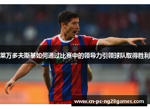 莱万多夫斯基如何通过比赛中的领导力引领球队取得胜利 莱万多夫斯基如何通过比赛中的领导力引领球队取得胜利