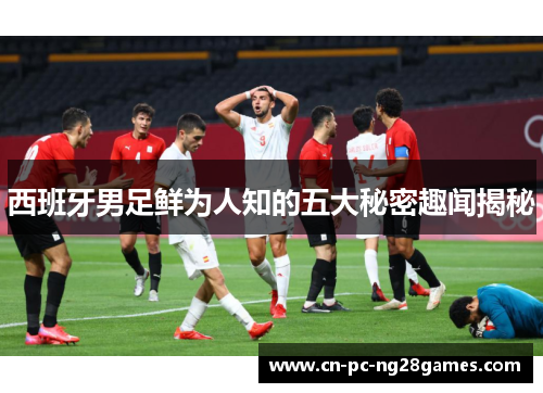 西班牙男足鲜为人知的五大秘密趣闻揭秘