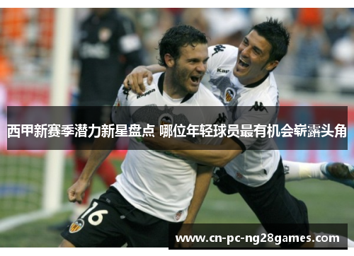 西甲新赛季潜力新星盘点 哪位年轻球员最有机会崭露头角 西甲新赛季潜力新星盘点 哪位年轻球员最有机会崭露头角