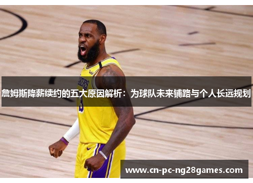 詹姆斯降薪续约的五大原因解析:为球队未来铺路与个人长远规划 詹姆斯降薪续约的五大原因解析:为球队未来铺路与个人长远规划