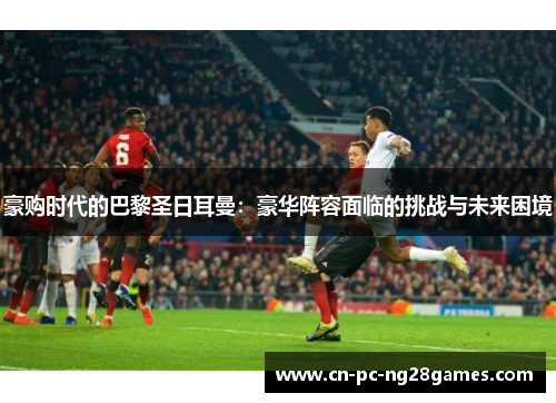 豪购时代的巴黎圣日耳曼:豪华阵容面临的挑战与未来困境 豪购时代的巴黎圣日耳曼:豪华阵容面临的挑战与未来困境