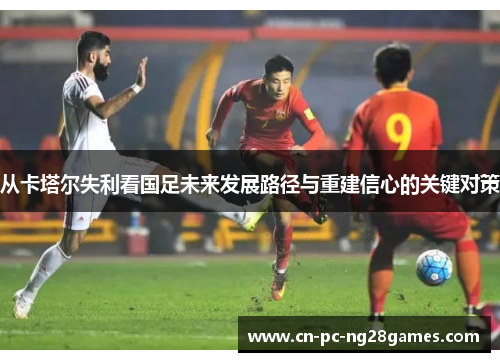 从卡塔尔失利看国足未来发展路径与重建信心的关键对策 从卡塔尔失利看国足未来发展路径与重建信心的关键对策