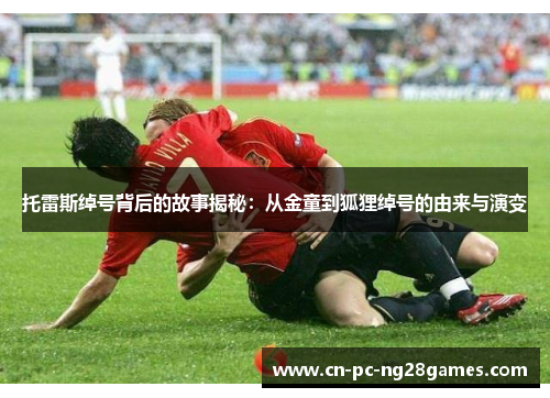 托雷斯绰号背后的故事揭秘:从金童到狐狸绰号的由来与演变 托雷斯绰号背后的故事揭秘:从金童到狐狸绰号的由来与演变