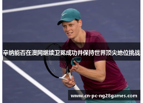 辛纳能否在澳网继续卫冕成功并保持世界顶尖地位挑战 辛纳能否在澳网继续卫冕成功并保持世界顶尖地位挑战