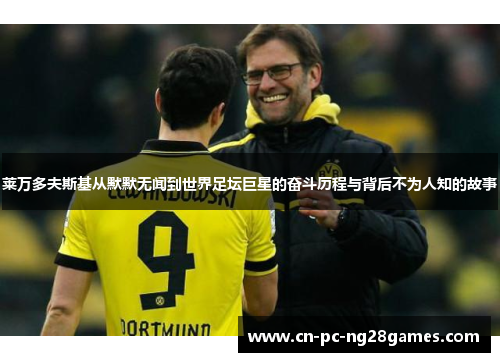 莱万多夫斯基从默默无闻到世界足坛巨星的奋斗历程与背后不为人知的故事