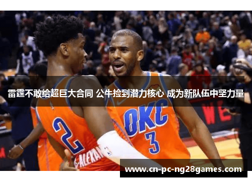 雷霆不敢给超巨大合同 公牛捡到潜力核心 成为新队伍中坚力量 雷霆不敢给超巨大合同 公牛捡到潜力核心 成为新队伍中坚力量