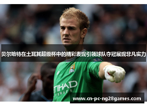 贝尔哈特在土耳其超级杯中的精彩表现引领球队夺冠展现非凡实力 贝尔哈特在土耳其超级杯中的精彩表现引领球队夺冠展现非凡实力