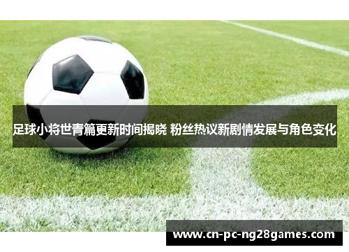 足球小将世青篇更新时间揭晓 粉丝热议新剧情发展与角色变化