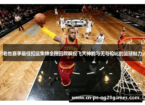 老詹赛季最佳扣篮集锦全程回顾展现飞天神韵与无与伦比的篮球魅力
