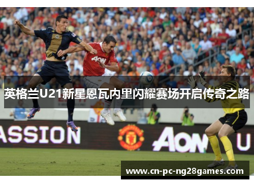 英格兰U21新星恩瓦内里闪耀赛场开启传奇之路 英格兰U21新星恩瓦内里闪耀赛场开启传奇之路