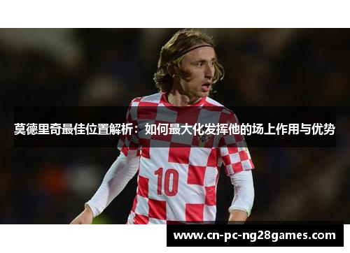 莫德里奇最佳位置解析:如何最大化发挥他的场上作用与优势 莫德里奇最佳位置解析:如何最大化发挥他的场上作用与优势