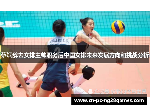 蔡斌辞去女排主帅职务后中国女排未来发展方向和挑战分析