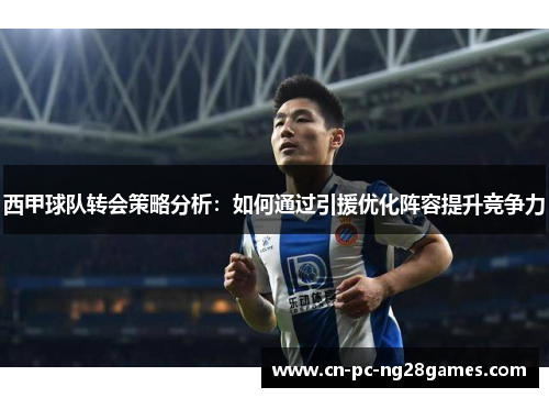 西甲球队转会策略分析：如何通过引援优化阵容提升竞争力