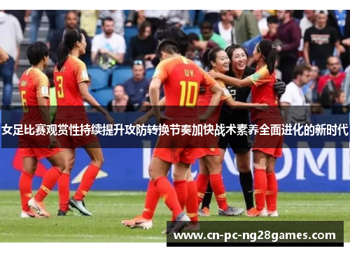 女足比赛观赏性持续提升攻防转换节奏加快战术素养全面进化的新时代
