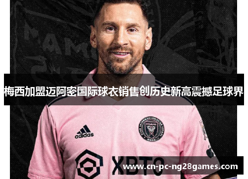 梅西加盟迈阿密国际球衣销售创历史新高震撼足球界 梅西加盟迈阿密国际球衣销售创历史新高震撼足球界