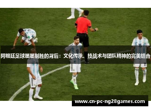 阿根廷足球屡屡制胜的背后:文化传承、技战术与团队精神的完美结合 阿根廷足球屡屡制胜的背后:文化传承、技战术与团队精神的完美结合