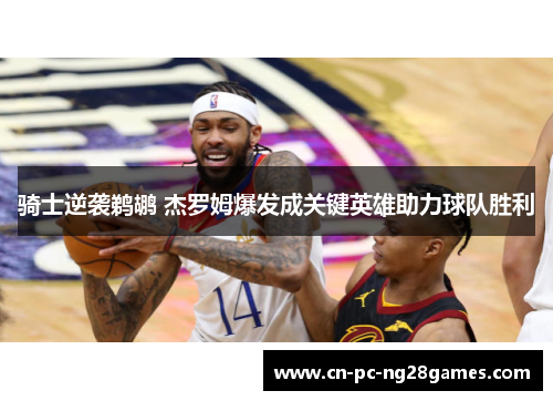 骑士逆袭鹈鹕 杰罗姆爆发成关键英雄助力球队胜利 骑士逆袭鹈鹕 杰罗姆爆发成关键英雄助力球队胜利